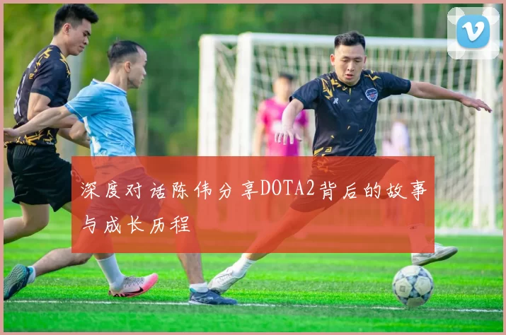 深度对话陈伟分享DOTA2背后的故事与成长历程