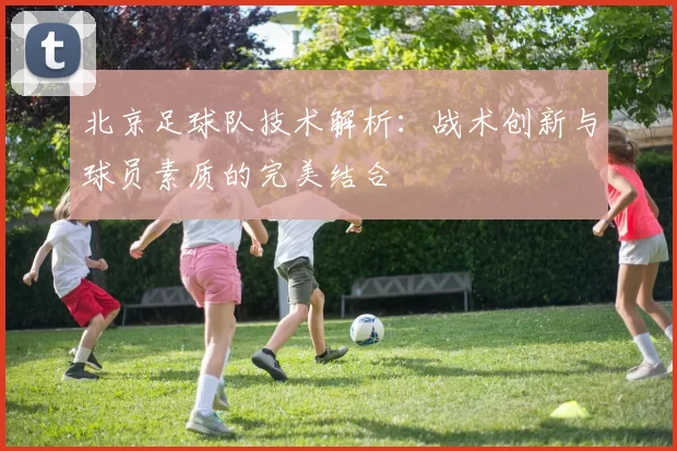 北京足球队技术解析：战术创新与球员素质的完美结合