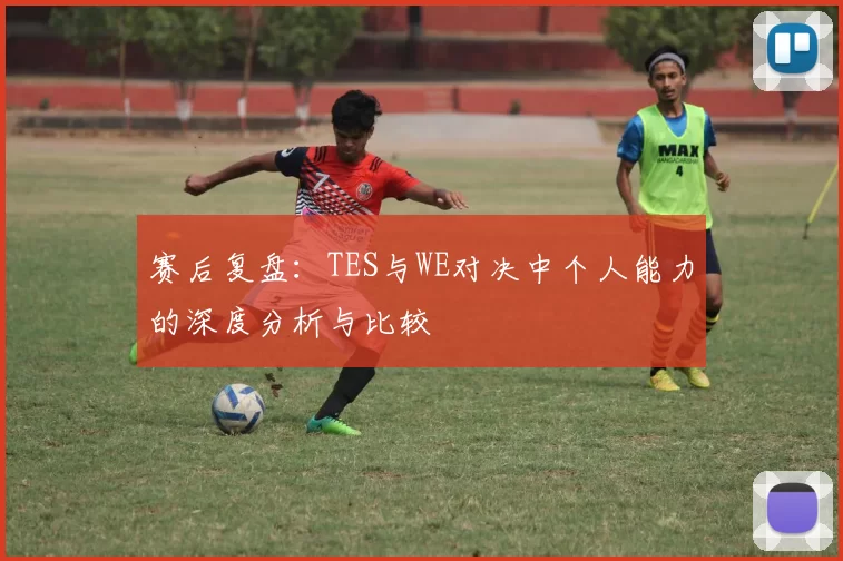 赛后复盘：TES与WE对决中个人能力的深度分析与比较