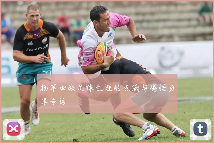 杨军回顾足球生涯的点滴与感悟分享专访