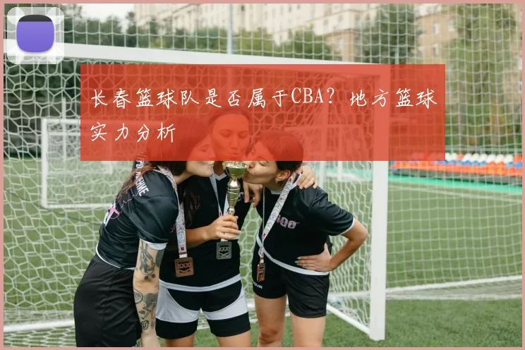 长春篮球队是否属于CBA？地方篮球实力分析