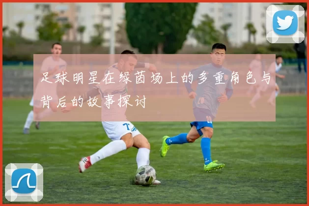足球明星在绿茵场上的多重角色与背后的故事探讨