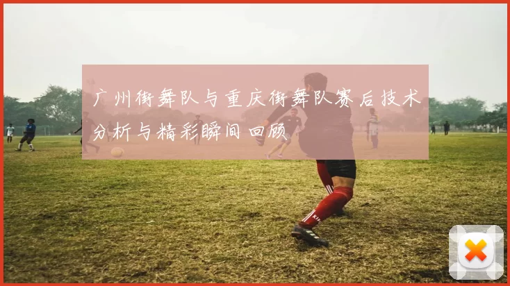 广州街舞队与重庆街舞队赛后技术分析与精彩瞬间回顾