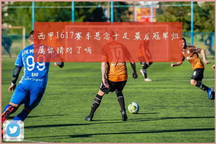 西甲1617赛季悬念十足 最后冠军归属你猜对了吗