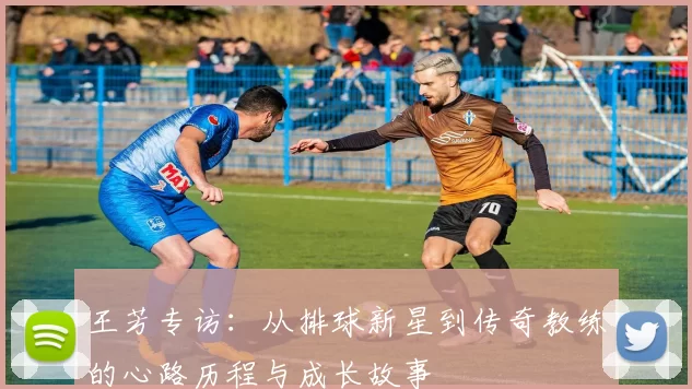 王芳专访：从排球新星到传奇教练的心路历程与成长故事
