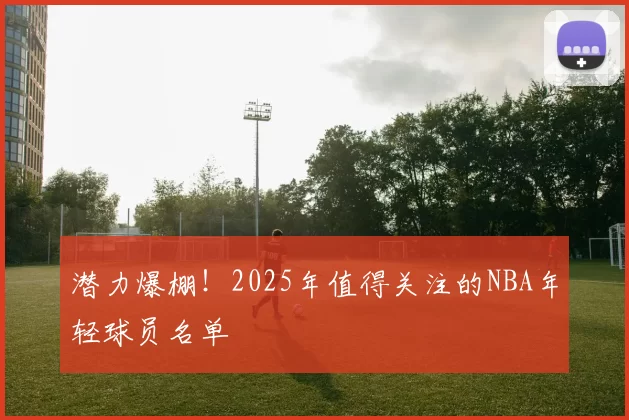 潜力爆棚！2025年值得关注的NBA年轻球员名单