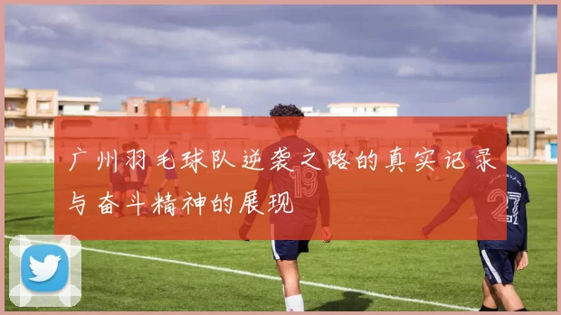 广州羽毛球队逆袭之路的真实记录与奋斗精神的展现