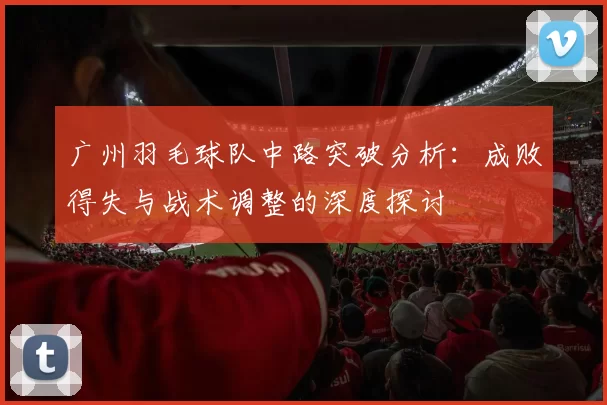 广州羽毛球队中路突破分析：成败得失与战术调整的深度探讨