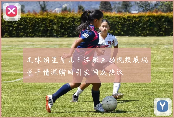 足球明星与儿子温馨互动视频展现亲子情深瞬间引发网友热议