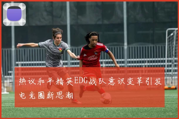 热议和平精英EDG战队意识变革引发电竞圈新思潮