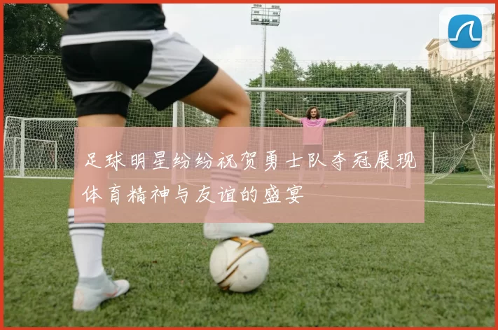 足球明星纷纷祝贺勇士队夺冠展现体育精神与友谊的盛宴