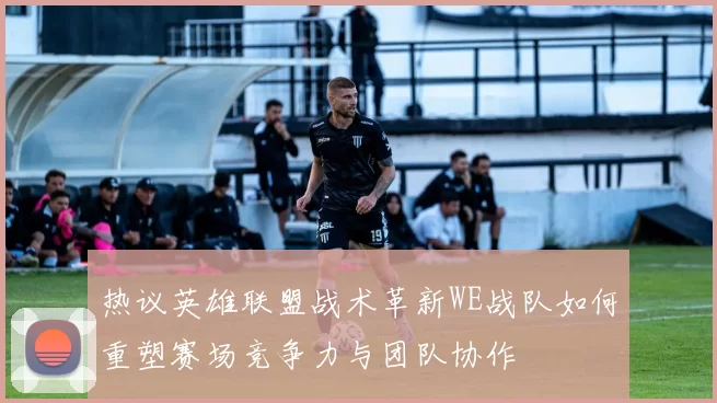 热议英雄联盟战术革新WE战队如何重塑赛场竞争力与团队协作