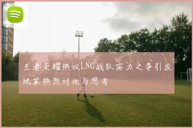 王者荣耀热议LNG战队实力之争引发玩家热烈讨论与思考