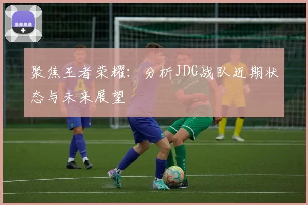 聚焦王者荣耀：分析JDG战队近期状态与未来展望